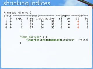 shrinking indices
% vmstat -S m -a 2
procs -----------memory---------- ---swap-- -----io----
 r b    swpd   free inact active    si   so    bi    bo
 1 0       4     37     54     55    0    0     0     1
 0 0       4     37     54     55    0    0     0     0
 0 0       4     37     54     55    0    0     0     0


          "some_doctype" : {
              "some_field"{"compress"
              "_all" : : {"enabled" ::false} : false}
              "_source"{"enabled" : false}
                           : {"include_in_all"
                                        true}
          }
 