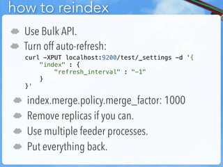 how to reindex
☁   Use Bulk API.
☁   Turn off auto-refresh:
    curl -XPUT localhost:9200/test/_settings -d '{
        "index" : {
            "refresh_interval" : "-1"
        }
    }'

☁   index.merge.policy.merge_factor: 1000
☁   Remove replicas if you can.
☁   Use multiple feeder processes.
☁   Put everything back.
 