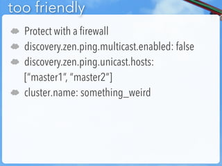 too friendly
☁   Protect with a firewall
☁   discovery.zen.ping.multicast.enabled: false
☁   discovery.zen.ping.unicast.hosts:
    [“master1”, “master2”]
☁   cluster.name: something_weird
 