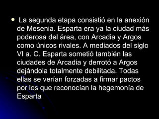   La segunda etapa consistió en la anexión de Mesenia. Esparta era ya la ciudad más poderosa del área, con Arcadia y Argos como únicos rivales. A mediados del siglo VI a. C. Esparta sometió también las ciudades de Arcadia y derrotó a Argos dejándola totalmente debilitada. Todas ellas se verían forzadas a firmar pactos por los que reconocían la hegemonía de Esparta  