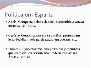 Política em Esparta Ápela- Composta pelos cidadãos, a assembléia votava propostas políticas. Gerúsia- Composta por trinta anciãos, propunham leis,  decidiam pela participação em guerras, etc. Eforato- Órgão máximo, composto por 5 membros, que eram eleitos por um ano. Poderia convocar a Ápela e Gerúsia. 