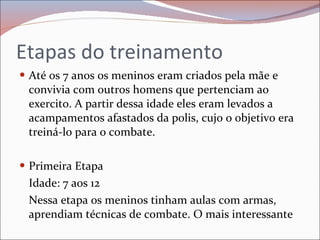 Etapas do treinamento Até os 7 anos os meninos eram criados pela mãe e convivia com outros homens que pertenciam ao exercito. A partir dessa idade eles eram levados a acampamentos afastados da polis, cujo o objetivo era treiná-lo para o combate. Primeira Etapa  Idade: 7 aos 12  Nessa etapa os meninos tinham aulas com armas, aprendiam técnicas de combate. O mais interessante 