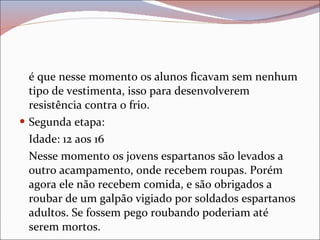 é que nesse momento os alunos ficavam sem nenhum tipo de vestimenta, isso para desenvolverem resistência contra o frio. Segunda etapa: Idade: 12 aos 16 Nesse momento os jovens espartanos são levados a outro acampamento, onde recebem roupas. Porém agora ele não recebem comida, e são obrigados a roubar de um galpão vigiado por soldados espartanos adultos. Se fossem pego roubando poderiam até serem mortos. 