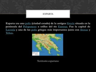Esparta era una polis (ciudad estado) de la antigua Grecia situada en la
península del Peloponeso a orillas del río Eurotas. Fue la capital de
Laconia y una de las polis griegas más importantes junto con Atenas y
Tebas.
Territorio espartano
ESPARTA
 