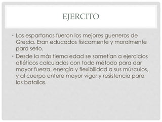 EJERCITO
• Los espartanos fueron los mejores guerreros de
Grecia. Eran educados físicamente y moralmente
para serlo.
• Desde la más tierna edad se sometían a ejercicios
atléticos calculados con todo método para dar
mayor fuerza, energía y flexibilidad a sus músculos,
y al cuerpo entero mayor vigor y resistencia para
las batallas.
 