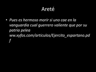 Areté
• Pues es hermoso morir si uno cae en la
vanguardia cual guerrero valiente que por su
patria pelea
ww.xyfos.com/articulos/Ejercito_espartano.pd
f
 