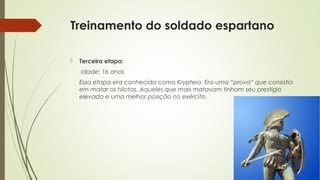 Treinamento do soldado espartano
 Terceira etapa:
Idade: 16 anos
Essa etapa era conhecida como Krypteia. Era uma “prova” que consistia
em matar os hilotas. Aqueles que mais matavam tinham seu prestígio
elevado e uma melhor posição no exército.
 
