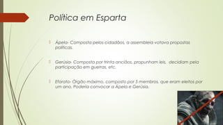 Política em Esparta
 Ápela- Composta pelos cidadãos, a assembleia votava propostas
políticas.
 Gerúsia- Composta por trinta anciãos, propunham leis, decidiam pela
participação em guerras, etc.
 Eforato- Órgão máximo, composto por 5 membros, que eram eleitos por
um ano. Poderia convocar a Ápela e Gerúsia.
 