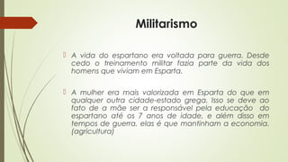 Militarismo
 A vida do espartano era voltada para guerra. Desde
cedo o treinamento militar fazia parte da vida dos
homens que viviam em Esparta.
 A mulher era mais valorizada em Esparta do que em
qualquer outra cidade-estado grega. Isso se deve ao
fato de a mãe ser a responsável pela educação do
espartano até os 7 anos de idade, e além disso em
tempos de guerra, elas é que mantinham a economia.
(agricultura)
 