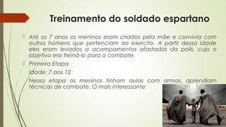 Treinamento do soldado espartano
 Até os 7 anos os meninos eram criados pela mãe e convivia com
outros homens que pertenciam ao exercito. A partir dessa idade
eles eram levados a acampamentos afastados da polis, cujo o
objetivo era treiná-lo para o combate.
 Primeira Etapa
Idade: 7 aos 12
Nessa etapa os meninos tinham aulas com armas, aprendiam
técnicas de combate. O mais interessante
 
