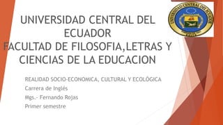 UNIVERSIDAD CENTRAL DEL
ECUADOR
FACULTAD DE FILOSOFIA,LETRAS Y
CIENCIAS DE LA EDUCACION
REALIDAD SOCIO-ECONOMICA, CULTURAL Y ECOLÓGICA
Carrera de Inglés
Mgs.- Fernando Rojas
Primer semestre
 
