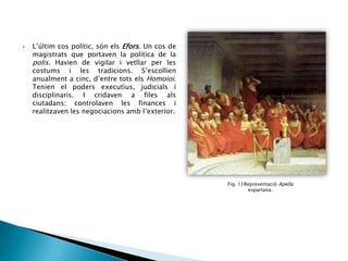 

L’últim cos polític, són els Efors. Un cos de
magistrats que portaven la política de la
polis. Havien de vigilar i vetllar per les
costums i les tradicions. S’escollien
anualment a cinc, d’entre tots els Homoioi.
Tenien el poders executius, judicials i
disciplinaris. I cridaven a files als
ciutadans; controlaven les finances i
realitzaven les negociacions amb l’exterior.

Fig. 11Representació Apella
espartana.

 