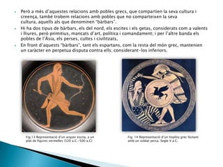 





Però a més d’aquestes relacions amb pobles grecs, que compartien la seva cultura i
creença, també trobem relacions amb pobles que no comparteixen la seva
cultura, aquells als que denominen “bàrbars”.
Hi ha dos tipus de bàrbars, els del nord, els escites i els getas, considerats com a valents
i lliures, però primitius, mancats d’art, política i comandament; i per l’altre banda els
pobles de l’Àsia, els perses, cultes i civilitzats,
En front d’aquests “bàrbars”, tant els espartans, com la resta del món grec, mantenien
un caràcter en perpetua disputa contra ells; considerant-los inferiors.

Fig.13 Representació d’un arquer escita, a un
plat de figures vermelles (520 a.C.-500 a.C)

Fig. 14 Representació d’un hoplita grec lluitant
amb un soldat persa. Segle V a.C.

 