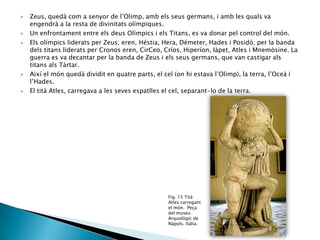 








Zeus, quedà com a senyor de l’Olimp, amb els seus germans, i amb les quals va
engendrà a la resta de divinitats olímpiques.
Un enfrontament entre els deus Olímpics i els Titans, es va donar pel control del món.
Els olímpics liderats per Zeus; eren, Héstia, Hera, Démeter, Hades i Posidó; per la banda
dels titans liderats per Cronos eren, CirCeo, Críos, Hiperíon, Iàpet, Atles i Mnemòsine. La
guerra es va decantar per la banda de Zeus i els seus germans, que van castigar als
titans als Tàrtar.
Així el món quedà dividit en quatre parts, el cel (on hi estava l’Olimp), la terra, l’Oceà i
l’Hades.
El tità Atles, carregava a les seves espatlles el cel, separant-lo de la terra.

Fig. 15 Tità
Atles carregant
el món. Peça
del museu
Arquològic de
Nàpols. Itàlia.

 