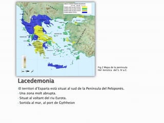 Fig.2 Mapa de la península
Hel·lenística del S. IV a.C.

Lacedemonia
•El
•
•
•

territori d’Esparta està situat al sud de la Península del Peloponès.
Una zona molt abrupta.
Situat al voltant del riu Eurota.
Sortida al mar, al port de Gythheion

 