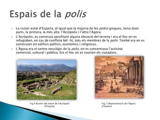 





La ciutat-estat d’Esparta, al igual que la majoria de les poleis gregues, tenia dues
parts, la primera, la més alta: l’Acròpolis i l’altre l’Àgora.
L’Acròpolis, es construia aprofitant alguna elevació del terreny i era el lloc on es
refugiaben, en cas de conflicte bèl·lic, tots els membres de la polis. També era on es
construïen els edificis polítics, econòmics i religiosos.
L’Àgora era el centre neuràlgic de la polis, on es concentrava l’activitat
comercial, cultural i pública. Era el lloc on es reunien els ciutadans.

Fig.4 Ruines del teatre de l’Acròpolis
d’Esparta.

Fig. 5 Representació de l’Àgora
d’Esparta

 