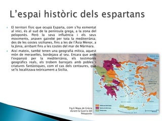 



El territori físic que ocupà Esparta, com s’ha esmentat
al inici, és al sud de la península grega, a la zona del
peloponès. Però la seva influència i els seus
moviments, anaven gairebé per tota la mediterrània;
des de les costes sicilianes, fins a les de l’Àsia Menor, a
la Jònia, arribant fins a les costes del mar de Màrmara.
Així mateix, també tenen una geografia mítica, aquest
món de meravelles, bordejava al seu. Encara que amb
l’expansió per la mediterrània, els testimonis
geogràfics reals, els trobem barrejats amb pobles i
criatures fantàstiques, com el cas dels centaures, que
se’ls localitzava teòricament a Sicília.

Fig.6 Mapa de Grècia
durant la Guerra del
Peloponès

 