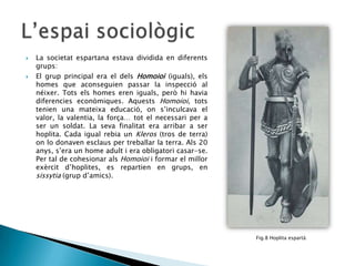 



La societat espartana estava dividida en diferents
grups:
El grup principal era el dels Homoioi (iguals), els
homes que aconseguien passar la inspecció al
néixer. Tots els homes eren iguals, però hi havia
diferencies econòmiques. Aquests Homoioi, tots
tenien una mateixa educació, on s’inculcava el
valor, la valentia, la força… tot el necessari per a
ser un soldat. La seva finalitat era arribar a ser
hoplita. Cada igual rebia un Kleros (tros de terra)
on lo donaven esclaus per treballar la terra. Als 20
anys, s’era un home adult i era obligatori casar-se.
Per tal de cohesionar als Homoioi i formar el millor
exèrcit d’hoplites, es repartien en grups, en
sissytia (grup d’amics).

Fig.8 Hoplita espartà

 