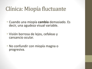 Clínica: Miopía fluctuante
• Cuando una miopía cambia demasiado. Es
decir, una agudeza visual variable.
• Visión borrosa de lejos, cefaleas y
cansancio ocular.
• No confundir con miopía magna o
progresiva.
 