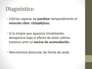 Diagnóstico
• Colirios capaces de paralizar temporalmente el
músculo ciliar: ciclopléjicos.
• Si la miopía que aparecía inicialmente,
desaparece bajo el efecto de estos colirios
estamos ante un exceso de acomodación.
• Aberrómetro binocular de frente de onda.
 