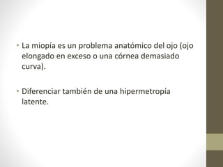 • La miopía es un problema anatómico del ojo (ojo
elongado en exceso o una córnea demasiado
curva).
• Diferenciar también de una hipermetropía
latente.
 
