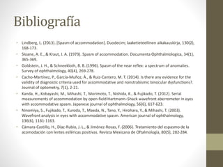 Bibliografía
• Lindberg, L. (2013). [Spasm of accommodation]. Duodecim; laaketieteellinen aikakauskirja, 130(2),
168-173.
• Sloane, A. E., & Kraut, J. A. (1973). Spasm of accommodation. Documenta Ophthalmologica, 34(1),
365-369.
• Goldstein, J. H., & Schneekloth, B. B. (1996). Spasm of the near reflex: a spectrum of anomalies.
Survey of ophthalmology, 40(4), 269-278.
• Cacho-Martínez, P., García-Muñoz, Á., & Ruiz-Cantero, M. T. (2014). Is there any evidence for the
validity of diagnostic criteria used for accommodative and nonstrabismic binocular dysfunctions?.
Journal of optometry, 7(1), 2-21.
• Kanda, H., Kobayashi, M., Mihashi, T., Morimoto, T., Nishida, K., & Fujikado, T. (2012). Serial
measurements of accommodation by open-field Hartmann–Shack wavefront aberrometer in eyes
with accommodative spasm. Japanese journal of ophthalmology, 56(6), 617-623.
• Ninomiya, S., Fujikado, T., Kuroda, T., Maeda, N., Tano, Y., Hirohara, Y., & Mihashi, T. (2003).
Wavefront analysis in eyes with accommodative spasm. American journal of ophthalmology,
136(6), 1161-1163.
• Cámara-Castillo, H., Díaz-Rubio, J. L., & Jiménez-Rosas, F. (2006). Tratamiento del espasmo de la
acomodación con lentes esféricas positivas. Revista Mexicana de Oftalmología, 80(5), 282-284.
 