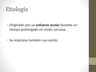 Etiología
• Originado por un esfuerzo ocular durante un
tiempo prolongado en visión cercana.
• Se relaciona también con estrés.
 