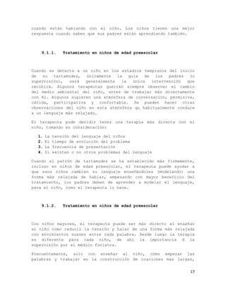 cuando están hablando con el niño. Los niños tienen una mejor
respuesta cuando saben que sus padres están aprendiendo también.



    9.1.1.      Tratamiento en niños de edad preescolar



Cuando se detecta a un niño en los estadios tempranos del inicio
de   su  tartamudez,   únicamente  la   guía   de   los  padres  (o
supervisión),   será  generalmente   la   única   intervención  que
recibirá. Algunos terapeutas querrán siempre observar el cambio
del medio ambiental del niño, antes de trabajar más directamente
con él. Algunos sugieren una atmósfera de conversación, permisiva,
cálida, participativa y confortable. Se pueden hacer otras
observaciones del niño en esta atmósfera qu habitualmente conduce
a un lenguaje más relajado.

El terapeuta pude decidir tener una terapia más directa con el
niño, tomando en consideración:

  1.   La   tensión del lenguaje del niños
  2.   El   tiempo de evolución del problema
  3.   La   frecuencia de presentación
  4.   Si   existen o no otros problemas del lenguaje

Cuando el patrón de tartamudez se ha establecido más firmemente,
incluso en niños de edad preescolar, el terapeuta puede ayudar a
que esos niños cambien su lenguaje enseñándoles (modelando) una
forma más relajada de hablar, empezando con mayor beneficio del
tratamiento, los padres deben de aprender a modelar el lenguaje,
para el niño, como el terapeuta lo hace.



    9.1.2.      Tratamiento en niños de edad preescolar



Con niños mayores, el terapeuta puede ser      más directo al enseñar
al niño como reducir la tensión y halar de     una forma más relajada
con movimientos suaves entre cada palabra.     Desde luego la terapia
es diferente para cada niño, de ahí            la importancia d la
supervisión por el médico foniatra.

Frecuentemente, solo con enseñar al niño, cómo empezar las
palabras y trabajar en la construcción de oraciones más largas,


                                                                   17
 