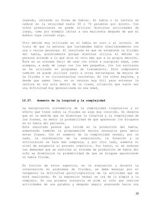 leyendo, imitando su forma de hablar. El habla o la lectura se
reduce en la velocidad hasta 50 o 70 palabras por minuto. Con
niños preescolares se puede utilizar distintas actividades de
juego, como por ejemplo imitar a una marioneta después de que el
muñeco haya contado algo.

Otro método muy utilizado es el habla en coro o al unísono. Se
trata de que la persona que tartamudea hable simultáneamente con
una o varias personas. El resultado es que se establece la fluidez
del habla, posiblemente porque mientras utiliza el método la
persona atiende a lo que dice el otro más que a su propia emisión.
Éste es un sistema fácil de usar con niños a cualquier edad, como
siempre, a modo de juego con los más pequeños. Con los escolares
se ha utilizado en programas de tratamiento. Este componente
también se puede utilizar junto a otras estrategias de mejora de
la fluidez o en circunstancias concretas. En los niños mayores, y
desde que saben leer, es un recurso muy útil para entrenar la
lectura en voz alta dentro de la clase, situación que suele ser
una dificultad muy generalizada en esa edad.



10.27.   Aumento de la longitud y la complejidad

La manipulación sistemática de la complejidad lingüística y el
efecto que tiene sobre la fluidez es algo muy conocido. Se observa
que en la medida que se disminuye la longitud y la complejidad de
las frases, es menor la probabilidad de que aparezcan los bloqueos
en el habla del paciente.
Este resultado parece que incide en la producción del habla,
aumentando también la programación motora necesaria para decir
estas frases. Con el aumento de la complejidad verbal, por un
lado, la coordinación de la respiración, la fonación y la
articulación se hace más compleja, y por otro lado, aumenta el
nivel de exigencia al proceso cognitivo. Por tanto, si se reducen
las demandas que se realizan al sistema de producción de habla del
niño se disminuirá la probabilidad de que se bloquee apareciendo
un habla fluida.

En función de estos aspectos, en la evaluación y durante la
intervención en problemas de fluidez, se debe manejar por el
terapeuta la dificultad psicolingüística de la actividad que se
está realizando. En la expresión verbal se irá de lo simple a lo
complejo. En una primera instancia se pide al niño que realice
actividades de una palabra y después seguir avanzando hacia una


                                                                29
 