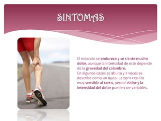 El músculo se endurece y se siente mucho
dolor, aunque la intensidad de este depende
de la gravedad del calambre.
En algunos casos se abulta y a veces se
describe como un nudo. La zona resulta
muy sensible al tacto, pero el dolor y la
intensidad del dolor pueden ser variables.
 
