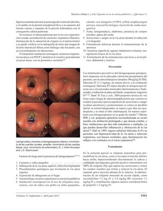 Volumen 35, Suplemento 1, abril-junio 2012
Ramírez-Aldana L y cols. Espasmo en la vía aérea pediátrica: «¿Qué hacer?»
S161
www.medigraphic.org.mx
hipóxica aumenta aún más la postcarga del ventrículo derecho,
y el cambio en la presión transpleural lleva a un aumento del
retorno venoso y aumento de la presión hidrostática con el
consiguiente edema pulmonar.
Se reconoce el edema pulmonar por la tos con expectora-
ción rosada, auscultación de estertores crepitantes bibasales,
disminución de la saturación de oxígeno en el pulsioxímetro
y se puede veriﬁcar en la radiografía de tórax una imagen de
alvéolo intersticial difusa como hallazgo más frecuente, con
un ecocardiograma sin alteraciones.
El tratamiento intubación orotraqueal, asistencia respirato-
ria mecánica con PEEP y diuréticos lo resuelve generalmente
en pocas horas, con un pronóstico excelente(4).
cánulas con manguito (COPA cuffed oropharyngeal
airway), mascarilla laríngea, inserción de sonda naso-
gástrica
7. Asma, laringomalacia, síndromes, presencia de cuerpos
extraños, apnea del sueño
8. Secreciones o sangre en la vía aérea durante la inducción
o el despertar
9. Estimulación dolorosa durante el mantenimiento de la
anestesia
10. Anestesia superﬁcial, agentes inhalatorios irritantes, ma-
nipulación brusca de la vía aérea
11. Estimulación de las terminaciones nerviosas a nivel pél-
vico, abdominal y torácico
Prevención
Los tratamientos preventivos del laringoespasmo periopera-
torio empiezan con la adecuada valoración preoperatoria del
paciente; uso de anticolinérgicos (atropina 100 g/kg IV/IM);
lidocaína IV (1-2 mg/kg), un minuto previo a la extubación
orotraqueal; lidocaína 4% tópica durante la laringoscopia di-
recta con o sin esteroides atomizados (beclometasona y bude-
sonida); extubación en plano profundo; acupuntura; magnesio
IV(3,4); BanC H Tsui y cols. 2004 proponen técnica de «no
tocar» para cirugía de adenoamigdalectomía que consiste en
extubar al paciente (previa aspiración de secreciones o sangre
en plano anestésico) y posteriormente se coloca en decúbito
lateral, se retiran halogenados, se espera a que abra sus ojos,
despierte y se retira el tubo endotraqueal, los autores repor-
taron cero laringoespasmos en su grupo de estudio(1); Davies
MW y col. proponen epinefrina micronebulizada en recién
nacidos con intubación prolongada y que desean extubar, o
bien, intubaciones que han sido traumáticas o múltiples, ya
que pueden desarrollar inﬂamación y obstrucción de la vía
aérea(5); Hall en 1999, sugiere nebulizar lidocaína al 4% en
pacientes con hiperreactividad de la vía aérea o infección
respiratoria, con buenos resultados, pues disminuyeron los
reﬂejos a los estímulos en el tracto respiratorio(6).
Tratamiento
En la oclusión parcial se emplean maniobras para per-
meabilizar la vía aérea, como es levantar el maxilar inferior
hacia arriba, hiperextendiendo discretamente la cabeza y
ventilando con máscara a presión positiva intermitente con
100% de oxígeno. Hay que aspirar las secreciones y retirar
los cuerpos extraños que irritan y ocluyen la vía aérea. El
espasmo grave necesita además de lo anterior: la adminis-
tración de un relajante muscular de acción rápida, como
succinilcolina 1-2 mg IV o 3-4 mg/kg IM, rocuronio 1.2
mg/kg IV y reintubación; algunos autores consideran bolos
de propofol 1-2 mg/kg IV.
Laringe antes y durante un laringoespasmo (blanco, movimien-
to de las cuerdas vocales; amarillo, movimiento de las cuerdas
falsas; azul, movimiento de aritenoides). R. J. Holm-Knudsen
and L.S. Rasmussen.
Factores de riesgo para la presencia de laringoespasmo(3,4,7):
1. Lactantes y niños pequeños
2. Inﬂamación de la vía aérea superior, infección respiratoria
3. Procedimientos quirúrgicos que involucren la vía aérea
superior
4. Exposición de tabaquismo en el hogar
5. Anestesiólogo con poca experiencia en anestesia pediátrica
6. Intubación orotraqueal sin el uso de relajantes mus-
culares, uso de tubos con globo en niños pequeños,
 