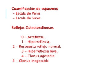Cuantificación de espasmos
- Escala de Penn
- Escala de Snow
Reflejos Osteotendinosos
0 - Arreflexia.
1 - Hiporreflexia.
2 - Respuesta reflejo normal.
3 - Hiperreflexia leve.
4 - Clonus agotable
5 - Clonus inagotable
 