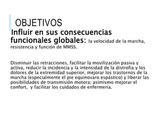 OBJETIVOS
Influir en sus consecuencias
funcionales globales: la velocidad de la marcha,
resistencia y función de MMSS.
Disminuir las retracciones, facilitar la movilización pasiva y
activa, reducir la incidencia y la intensidad de la distrofia y los
dolores de la extremidad superior, mejorar los trastornos de la
marcha (especialmente el pie equinovaro espástico) y liberar las
posibilidades de transmisión motora; asimismo mejorar el
confort, y facilitar los cuidados de enfermería.
 
