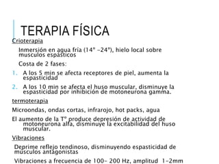 TERAPIA FÍSICA
Crioterapia
Inmersión en agua fría (14º -24º), hielo local sobre
musculos espásticos
Costa de 2 fases:
1. A los 5 min se afecta receptores de piel, aumenta la
espasticidad
2. A los 10 min se afecta el huso muscular, disminuye la
espasticidad por inhibición de motoneurona gamma.
termoterapia
Microondas, ondas cortas, infrarojo, hot packs, agua
El aumento de la Tº produce depresión de actividad de
motoneurona alfa, disminuye la excitabilidad del huso
muscular.
Vibraciones
Deprime reflejo tendinoso, disminuyendo espasticidad de
músculos antagonistas
Vibraciones a frecuencia de 100- 200 Hz, amplitud 1-2mm
 