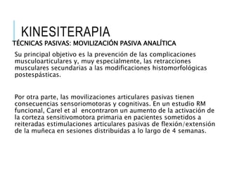 KINESITERAPIA
TÉCNICAS PASIVAS: MOVILIZACIÓN PASIVA ANALÍTICA
Su principal objetivo es la prevención de las complicaciones
musculoarticulares y, muy especialmente, las retracciones
musculares secundarias a las modificaciones histomorfológicas
postespásticas.
Por otra parte, las movilizaciones articulares pasivas tienen
consecuencias sensoriomotoras y cognitivas. En un estudio RM
funcional, Carel et al encontraron un aumento de la activación de
la corteza sensitivomotora primaria en pacientes sometidos a
reiteradas estimulaciones articulares pasivas de flexión/extensión
de la muñeca en sesiones distribuidas a lo largo de 4 semanas.
 