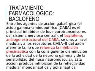 TRATAMIENTO
FARMACOLÓGICO:
BACLOFENO
Entre los agentes de acción gabaérgica (el
ácido gamma-aminobutírico [GABA] es el
principal inhibidor de los neurotransmisores
del sistema nervioso central), el baclofeno,
análogo estructural del GABA, se une, a nivel
medular, a los receptores GABA-B del axón
aferente Ia, lo que refuerza la inhibición
presináptica con la consiguiente disminución
de la actividad de la neurona gamma y de la
sensibilidad del huso neuromuscular. Esta
acción produce inhibición de la reflectividad
medular monosináptica y polisináptica.
 