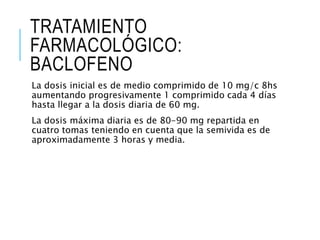 TRATAMIENTO
FARMACOLÓGICO:
BACLOFENO
La dosis inicial es de medio comprimido de 10 mg/c 8hs
aumentando progresivamente 1 comprimido cada 4 días
hasta llegar a la dosis diaria de 60 mg.
La dosis máxima diaria es de 80-90 mg repartida en
cuatro tomas teniendo en cuenta que la semivida es de
aproximadamente 3 horas y media.
 