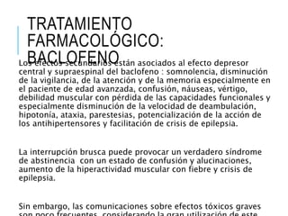 TRATAMIENTO
FARMACOLÓGICO:
BACLOFENOLos efectos secundarios están asociados al efecto depresor
central y supraespinal del baclofeno : somnolencia, disminución
de la vigilancia, de la atención y de la memoria especialmente en
el paciente de edad avanzada, confusión, náuseas, vértigo,
debilidad muscular con pérdida de las capacidades funcionales y
especialmente disminución de la velocidad de deambulación,
hipotonía, ataxia, parestesias, potencialización de la acción de
los antihipertensores y facilitación de crisis de epilepsia.
La interrupción brusca puede provocar un verdadero síndrome
de abstinencia con un estado de confusión y alucinaciones,
aumento de la hiperactividad muscular con fiebre y crisis de
epilepsia.
Sin embargo, las comunicaciones sobre efectos tóxicos graves
 