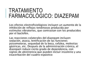 TRATAMIENTO
FARMACOLÓGICO: DIAZEPAM
Los efectos electrofisiológicos incluyen un aumento de la
inhibición de reflejos tendinosos producida por
estímulos vibratorios, que contrastan con los producidos
por el baclofén.
Las reacciones colaterales del diazepam incluyen
sedación, ataxia, lentificación de las funciones
psicomotoras, sequedad de la boca, cefalea, molestias
gástricas, etc. Después de la administración crónica, el
diazepam induce cierto grado de dependencia, con
signos de abstinencia que pueden incluir insomnio y una
exacerbación del cuadro espástico
 