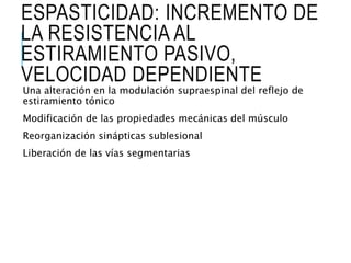 ESPASTICIDAD: INCREMENTO DE
LA RESISTENCIA AL
ESTIRAMIENTO PASIVO,
VELOCIDAD DEPENDIENTE
Una alteración en la modulación supraespinal del reflejo de
estiramiento tónico
Modificación de las propiedades mecánicas del músculo
Reorganización sinápticas sublesional
Liberación de las vías segmentarias
 