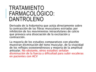 TRATAMIENTO
FARMACOLÓGICO:
DANTROLENO
Derivado de la hidantoína que actúa directamente sobre
la contracción de las fibras musculares estriadas por
inhibición de los movimientos intracelulares de calcio
que provoca una disociación de la excitación y
contracción.
La mayoría de los estudios comparativos con placebo
muestran disminución del tono muscular, de la vivacidad
de los reflejos osteotendinosos y mejoría de la amplitud
articular. No obstante, otros estudios señalan
disminución de la fuerza y dificultad para subir escaleras
en pacientes con ACV
 