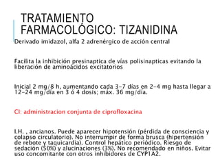 TRATAMIENTO
FARMACOLÓGICO: TIZANIDINA
Derivado imidazol, alfa 2 adrenérgico de acción central
Facilita la inhibición presinaptica de vías polisinapticas evitando la
liberación de aminoácidos excitatorios
Inicial 2 mg/8 h, aumentando cada 3-7 días en 2-4 mg hasta llegar a
12-24 mg/día en 3 ó 4 dosis; máx. 36 mg/día.
CI: administracion conjunta de ciprofloxacina
I.H. , ancianos. Puede aparecer hipotensión (pérdida de consciencia y
colapso circulatorio). No interrumpir de forma brusca (hipertensión
de rebote y taquicardia). Control hepático periódico. Riesgo de
sedación (50%) y alucinaciones (3%). No recomendado en niños. Evitar
uso concomitante con otros inhibidores de CYP1A2.
 