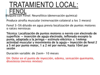 TRATAMIENTO LOCAL:
FENOL
Bloqueo con Fenol: Neurolítico (denervación química)
Produce atrofia muscular (reinervación colateral a los 3 meses)
Fenol 3-5% diluido en agua previa localización de puntos motores
o raíces nerviosas
Técnica: Localización de puntos motores o nervio con electrodo de
superficie → inserción de aguja electrodo, teflonada excepto la
punta, adaptada a la jeringa→ estímulo eléctrico ≤ 1mAmp:
actividad muscular y movimiento de la aguja→ Inyección de fenol 2
a 5 ml por punto motor, 1 a 2 ml por nervio, hasta 10ml por
sesión
Duración variable: de 2sem- 10 meses
EA: Dolor en el punto de inyección, edema, sensación quemante,
disestesia (nervios mixtos)
 