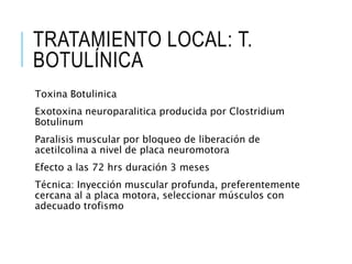 TRATAMIENTO LOCAL: T.
BOTULÍNICA
Toxina Botulinica
Exotoxina neuroparalitica producida por Clostridium
Botulinum
Paralisis muscular por bloqueo de liberación de
acetilcolina a nivel de placa neuromotora
Efecto a las 72 hrs duración 3 meses
Técnica: Inyección muscular profunda, preferentemente
cercana al a placa motora, seleccionar músculos con
adecuado trofismo
 
