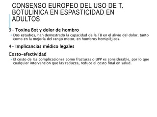 CONSENSO EUROPEO DEL USO DE T.
BOTULÍNICA EN ESPASTICIDAD EN
ADULTOS
3- Toxina Bot y dolor de hombro
 Dos estudios, han demostrado la capacidad de la TB en el alivio del dolor, tanto
como en la mejoría del rango motor, en hombros hemipléjicos.
4- Implicancias médico legales
Costo-efectividad
 El costo de las complicaciones como fracturas o UPP es considerable, por lo que
cualquier intervencion que las reduzca, reduce el costo final en salud.
 