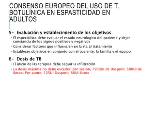 CONSENSO EUROPEO DEL USO DE T.
BOTULÍNICA EN ESPASTICIDAD EN
ADULTOS
5- Evaluación y establecimiento de los objetivos
 El especialista debe evaluar el estado neurologico del paciente y dejar
constancia de los signos positivos y negativos
 Considerar factores que influencien en la rta al tratamiento
 Establecer objetivos en conjunto con el paciente, la familia y el equipo
6- Dosis de TB
 El inicio de las terapias debe seguir la infiltración
 La dosis máxima no debe exceder: por sesión, 1500UI de Dysport/ 600UI de
Botox. Por punto; 125UI Dysport/ 50UI Botox
 