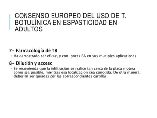 CONSENSO EUROPEO DEL USO DE T.
BOTULÍNICA EN ESPASTICIDAD EN
ADULTOS
7- Farmacología de TB
 Ha demostrado ser eficaz, y con pocos EA en sus multiples aplicaciones
8- Dilución y acceso
 Se recomienda que la infiltración se realice tan cerca de la placa motora
como sea posible, mientras esa localizacion sea conocida. De otra manera,
deberian ser guiadas por las correspondientes cartillas
 
