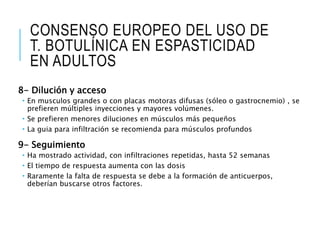 CONSENSO EUROPEO DEL USO DE
T. BOTULÍNICA EN ESPASTICIDAD
EN ADULTOS
8- Dilución y acceso
 En musculos grandes o con placas motoras difusas (sóleo o gastrocnemio) , se
prefieren múltiples inyecciones y mayores volúmenes.
 Se prefieren menores diluciones en músculos más pequeños
 La guia para infiltración se recomienda para músculos profundos
9- Seguimiento
 Ha mostrado actividad, con infiltraciones repetidas, hasta 52 semanas
 El tiempo de respuesta aumenta con las dosis
 Raramente la falta de respuesta se debe a la formación de anticuerpos,
deberían buscarse otros factores.
 