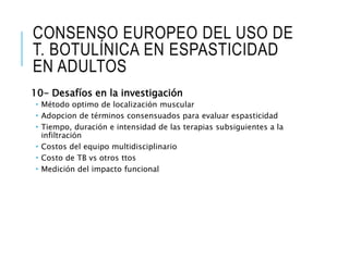 CONSENSO EUROPEO DEL USO DE
T. BOTULÍNICA EN ESPASTICIDAD
EN ADULTOS
10- Desafíos en la investigación
 Método optimo de localización muscular
 Adopcion de términos consensuados para evaluar espasticidad
 Tiempo, duración e intensidad de las terapias subsiguientes a la
infiltración
 Costos del equipo multidisciplinario
 Costo de TB vs otros ttos
 Medición del impacto funcional
 