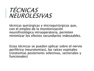 TÉCNICAS
NEUROLESIVAS
técnicas quirúrgicas y microquirúrgicas que,
con el empleo de la monitorización
neurofisiológica intraoperatoria, permiten
minimizar los efectos secundarios indeseables.
Estas técnicas se pueden aplicar sobre el nervio
periférico (neurotomías), las raíces espinales
(rizotomías posteriores selectivas, sectoriales y
funcionales)
 